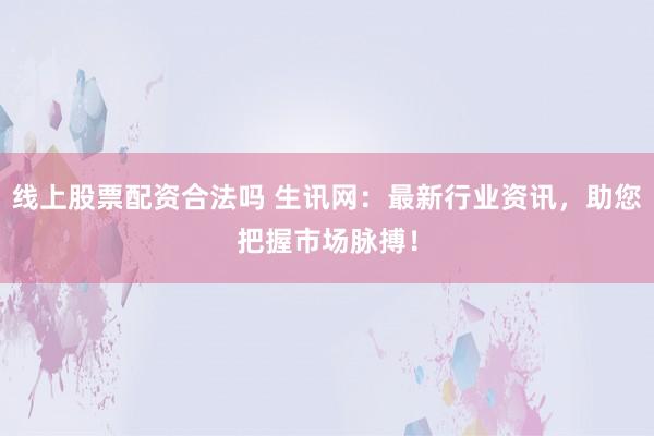 线上股票配资合法吗 生讯网：最新行业资讯，助您把握市场脉搏！