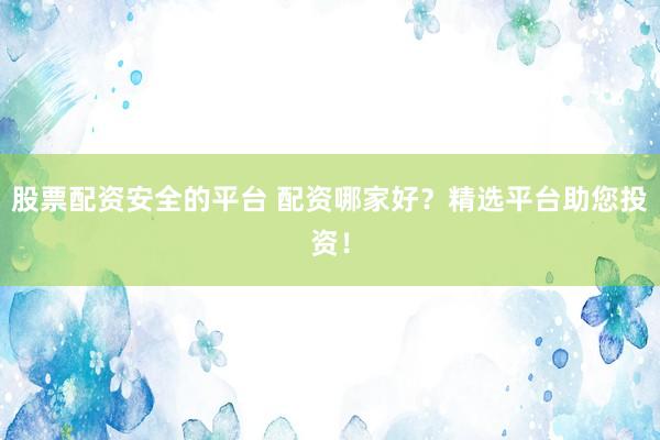 股票配资安全的平台 配资哪家好？精选平台助您投资！