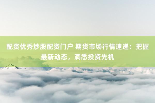 配资优秀炒股配资门户 期货市场行情速递：把握最新动态，洞悉投资先机