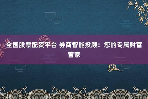 全国股票配资平台 券商智能投顾：您的专属财富管家
