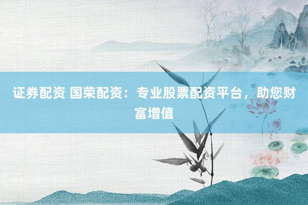 证券配资 国荣配资：专业股票配资平台，助您财富增值