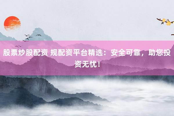 股票炒股配资 规配资平台精选：安全可靠，助您投资无忧！
