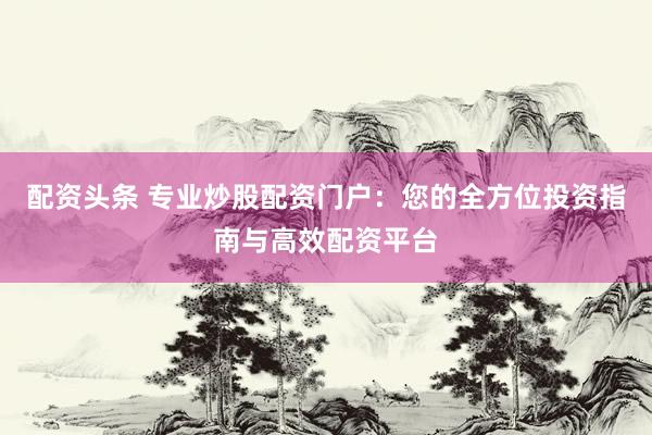 配资头条 专业炒股配资门户：您的全方位投资指南与高效配资平台