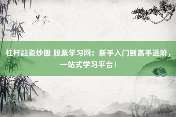 杠杆融资炒股 股票学习网：新手入门到高手进阶，一站式学习平台！