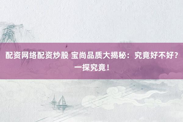 配资网络配资炒股 宝尚品质大揭秘：究竟好不好？一探究竟！