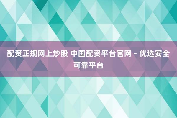 配资正规网上炒股 中国配资平台官网 - 优选安全可靠平台