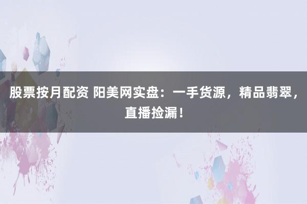 股票按月配资 阳美网实盘：一手货源，精品翡翠，直播捡漏！