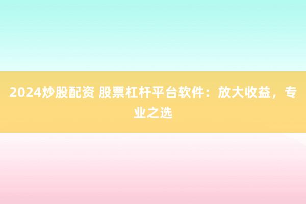 2024炒股配资 股票杠杆平台软件：放大收益，专业之选