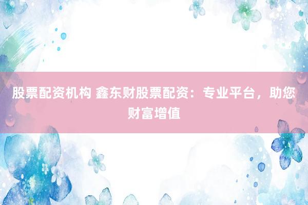 股票配资机构 鑫东财股票配资：专业平台，助您财富增值