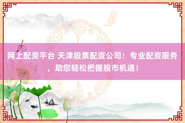 网上配资平台 天津股票配资公司：专业配资服务，助您轻松把握股市机遇！