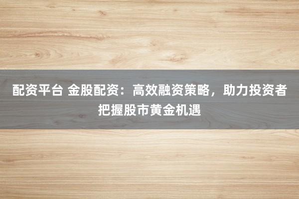 配资平台 金股配资：高效融资策略，助力投资者把握股市黄金机遇