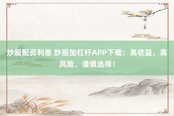炒股配资利息 炒股加杠杆APP下载：高收益，高风险，谨慎选择！
