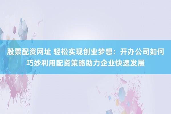 股票配资网址 轻松实现创业梦想：开办公司如何巧妙利用配资策略助力企业快速发展
