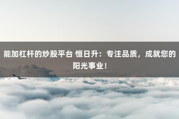 能加杠杆的炒股平台 恒日升：专注品质，成就您的阳光事业！