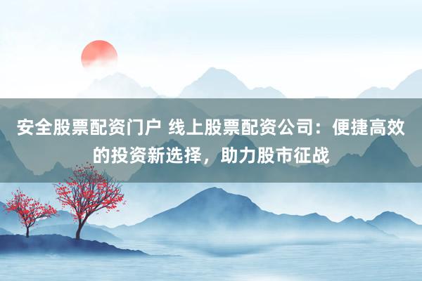 安全股票配资门户 线上股票配资公司：便捷高效的投资新选择，助力股市征战