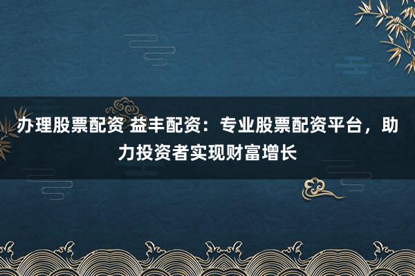 办理股票配资 益丰配资：专业股票配资平台，助力投资者实现财富增长