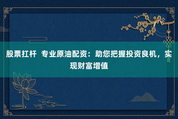 股票扛杆  专业原油配资：助您把握投资良机，实现财富增值