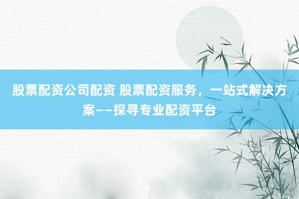 股票配资公司配资 股票配资服务，一站式解决方案——探寻专业配资平台