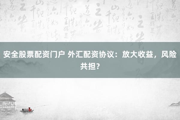 安全股票配资门户 外汇配资协议：放大收益，风险共担？