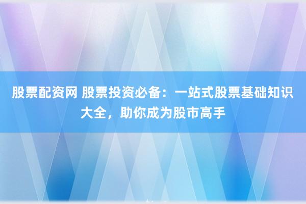 股票配资网 股票投资必备：一站式股票基础知识大全，助你成为股市高手