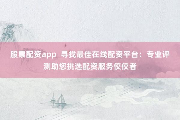 股票配资app  寻找最佳在线配资平台：专业评测助您挑选配资服务佼佼者