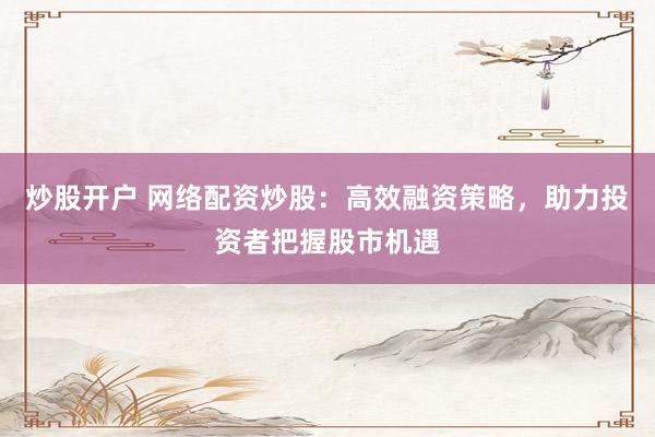 炒股开户 网络配资炒股：高效融资策略，助力投资者把握股市机遇