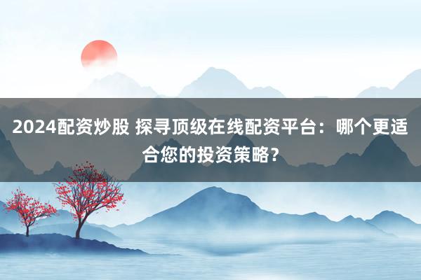 2024配资炒股 探寻顶级在线配资平台：哪个更适合您的投资策略？