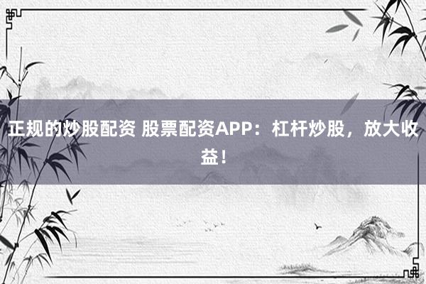 正规的炒股配资 股票配资APP：杠杆炒股，放大收益！