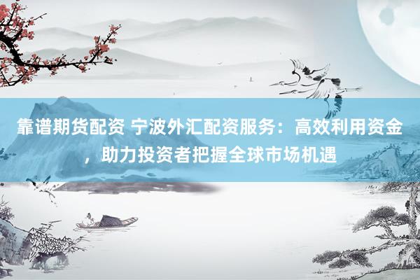 靠谱期货配资 宁波外汇配资服务：高效利用资金，助力投资者把握全球市场机遇