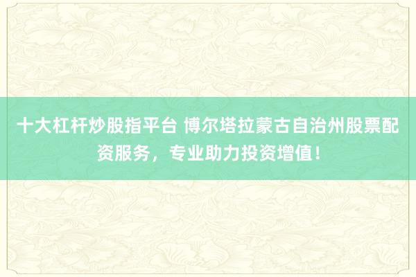 十大杠杆炒股指平台 博尔塔拉蒙古自治州股票配资服务，专业助力投资增值！