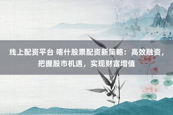 线上配资平台 喀什股票配资新策略：高效融资，把握股市机遇，实现财富增值