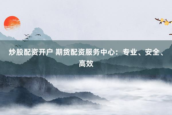 炒股配资开户 期货配资服务中心：专业、安全、高效