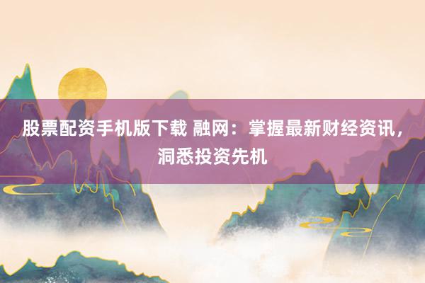 股票配资手机版下载 融网：掌握最新财经资讯，洞悉投资先机