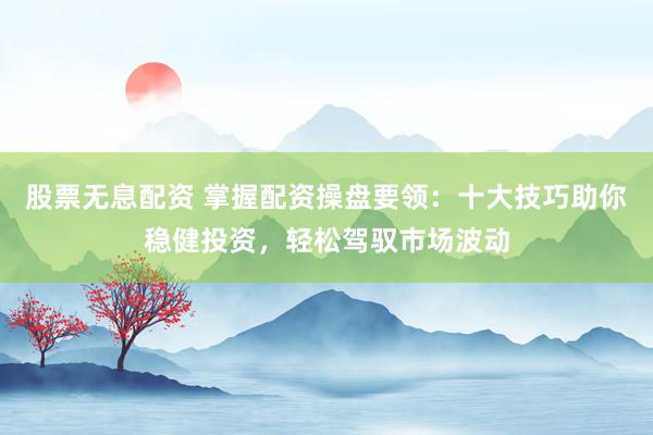 股票无息配资 掌握配资操盘要领：十大技巧助你稳健投资，轻松驾驭市场波动
