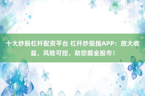 十大炒股杠杆配资平台 杠杆炒股指APP：放大收益，风险可控，助您掘金股市！