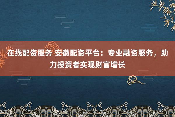 在线配资服务 安徽配资平台：专业融资服务，助力投资者实现财富增长