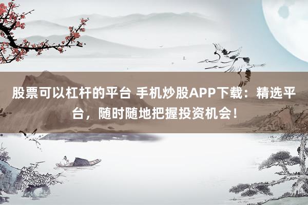 股票可以杠杆的平台 手机炒股APP下载：精选平台，随时随地把握投资机会！