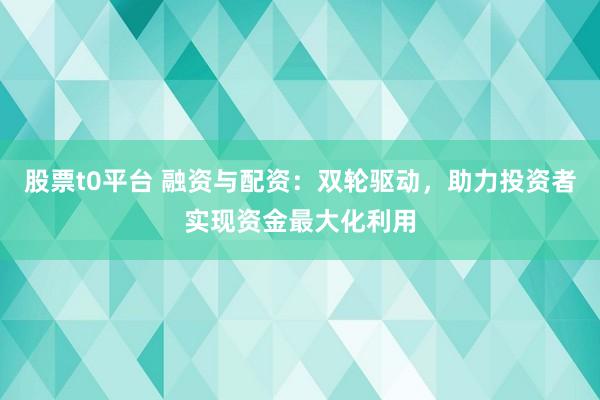 股票t0平台 融资与配资：双轮驱动，助力投资者实现资金最大化利用