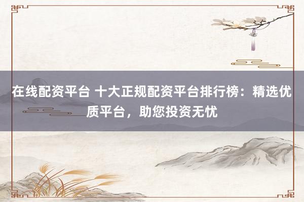 在线配资平台 十大正规配资平台排行榜：精选优质平台，助您投资无忧
