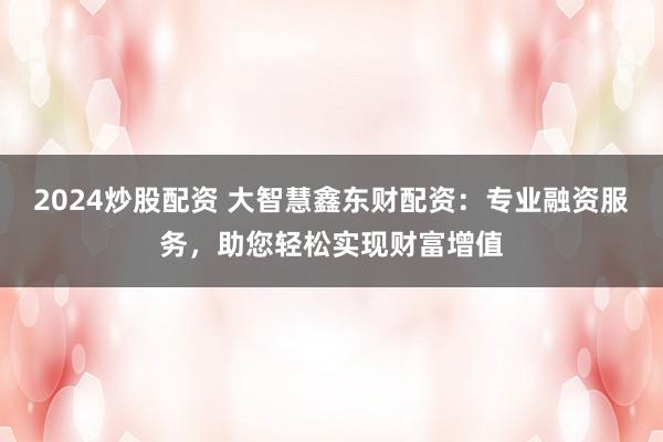 2024炒股配资 大智慧鑫东财配资：专业融资服务，助您轻松实现财富增值