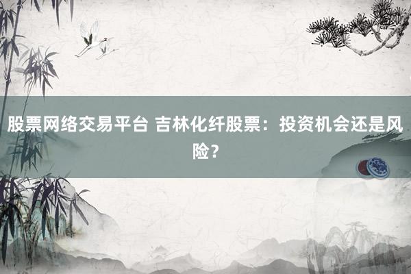 股票网络交易平台 吉林化纤股票：投资机会还是风险？