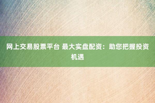 网上交易股票平台 最大实盘配资：助您把握投资机遇