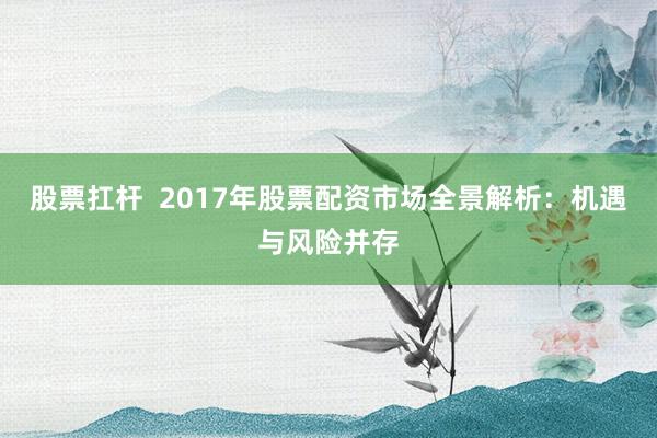股票扛杆  2017年股票配资市场全景解析：机遇与风险并存
