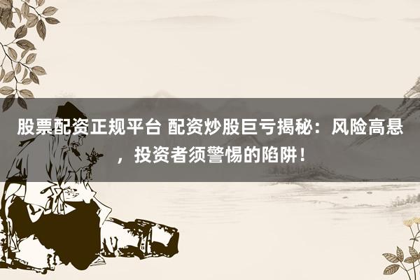 股票配资正规平台 配资炒股巨亏揭秘：风险高悬，投资者须警惕的陷阱！