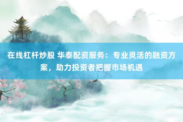 在线杠杆炒股 华泰配资服务：专业灵活的融资方案，助力投资者把握市场机遇