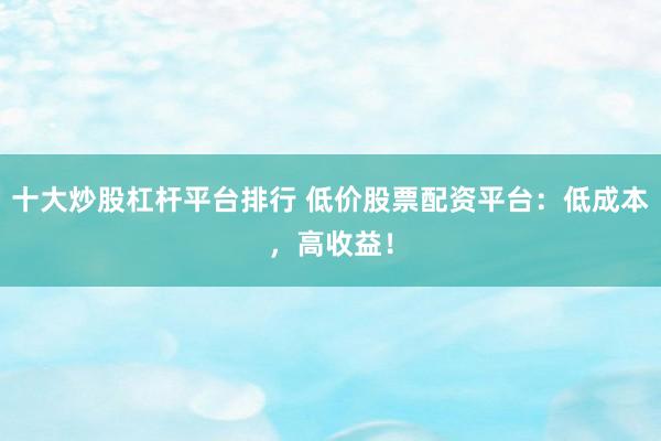 十大炒股杠杆平台排行 低价股票配资平台：低成本，高收益！