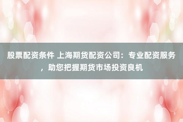 股票配资条件 上海期货配资公司：专业配资服务，助您把握期货市场投资良机