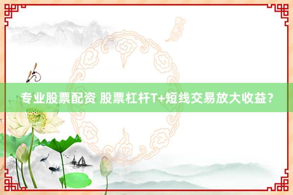 专业股票配资 股票杠杆T+短线交易放大收益？