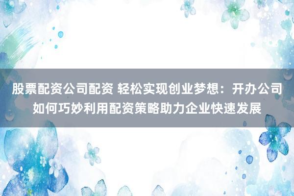 股票配资公司配资 轻松实现创业梦想：开办公司如何巧妙利用配资策略助力企业快速发展