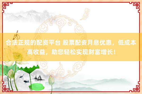 合法正规的配资平台 股票配资月息优惠，低成本高收益，助您轻松实现财富增长！